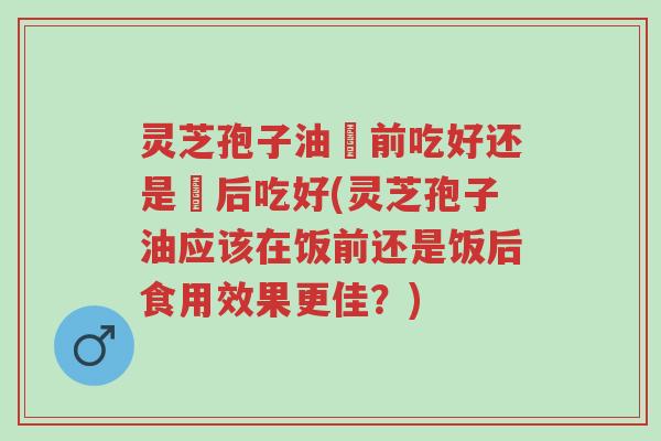灵芝孢子油歺前吃好还是歺后吃好(灵芝孢子油应该在饭前还是饭后食用效果更佳?)-第1张图片-超越 灵芝孢子油歺前吃好还是歺后吃好(灵芝孢子油应该在饭前还是饭后食用效果更佳?)-第1张图片-超越