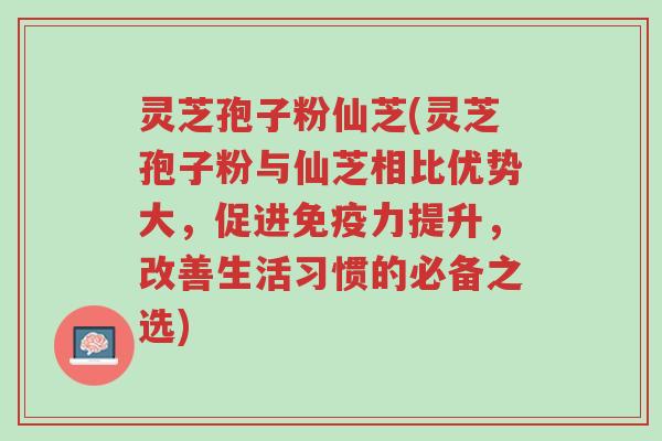 灵芝孢子粉仙芝(灵芝孢子粉与仙芝相比优势大,促进免疫力提升,改善生活习惯的必备之选)-第1张图片-超越 灵芝孢子粉仙芝(灵芝孢子粉与仙芝相比优势大,促进免疫力提升,改善生活习惯的必备之选)-第1张图片-超越