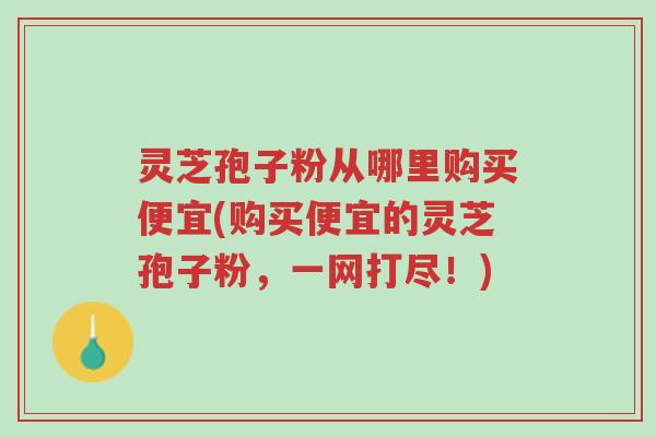 灵芝孢子粉从哪里购买便宜(购买便宜的灵芝孢子粉,一网打尽!)-第1张图片-超越 灵芝孢子粉从哪里购买便宜(购买便宜的灵芝孢子粉,一网打尽!)-第1张图片-超越