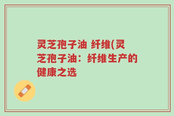 灵芝孢子油 纤维(灵芝孢子油：纤维生产的健康之选-第1张图片-超越