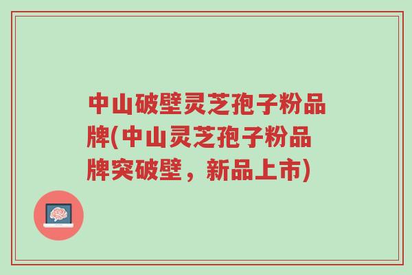 中山破壁灵芝孢子粉品牌(中山灵芝孢子粉品牌突破壁,新品上市)-第1张图片-超越 中山破壁灵芝孢子粉品牌(中山灵芝孢子粉品牌突破壁,新品上市)-第1张图片-超越
