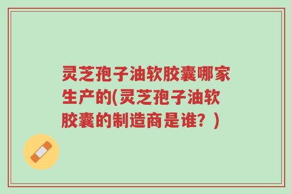 灵芝孢子油软胶囊哪家生产的(灵芝孢子油软胶囊的制造商是谁?)-第1张图片-超越 灵芝孢子油软胶囊哪家生产的(灵芝孢子油软胶囊的制造商是谁?)-第1张图片-超越