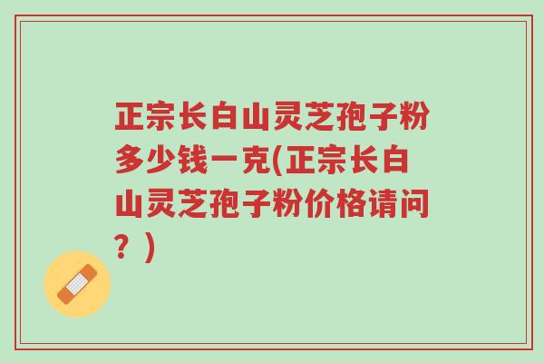 正宗长白山灵芝孢子粉多少钱一克(正宗长白山灵芝孢子粉价格请问?)-第1张图片-超越 正宗长白山灵芝孢子粉多少钱一克(正宗长白山灵芝孢子粉价格请问?)-第1张图片-超越