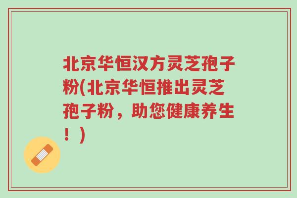 北京华恒汉方灵芝孢子粉(北京华恒推出灵芝孢子粉,助您健康养生!)-第1张图片-超越 北京华恒汉方灵芝孢子粉(北京华恒推出灵芝孢子粉,助您健康养生!)-第1张图片-超越