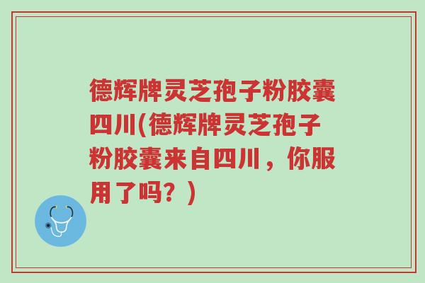 德辉牌灵芝孢子粉胶囊四川(德辉牌灵芝孢子粉胶囊来自四川，你服用了吗？)-第1张图片-超越
