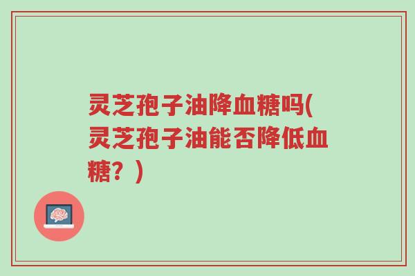 灵芝孢子油降血糖吗(灵芝孢子油能否降低血糖?)-第1张图片-超越 灵芝孢子油降血糖吗(灵芝孢子油能否降低血糖?)-第1张图片-超越