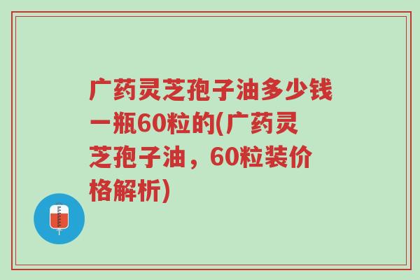 广药灵芝孢子油多少钱一瓶60粒的(广药灵芝孢子油,60粒装价格解析)-第1张图片-超越 广药灵芝孢子油多少钱一瓶60粒的(广药灵芝孢子油,60粒装价格解析)-第1张图片-超越