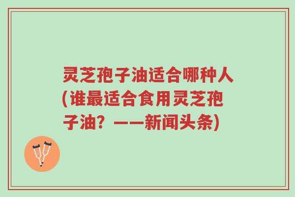灵芝孢子油适合哪种人(谁最适合食用灵芝孢子油?——新闻头条)-第1张图片-超越 灵芝孢子油适合哪种人(谁最适合食用灵芝孢子油?——新闻头条)-第1张图片-超越