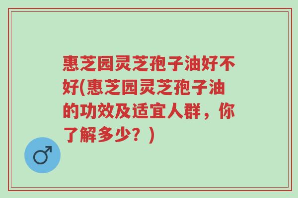 惠芝园灵芝孢子油好不好(惠芝园灵芝孢子油的功效及适宜人群,你了解多少?)-第1张图片-超越 惠芝园灵芝孢子油好不好(惠芝园灵芝孢子油的功效及适宜人群,你了解多少?)-第1张图片-超越