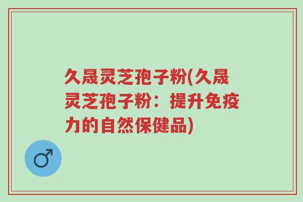 久晟灵芝孢子粉(久晟灵芝孢子粉:提升免疫力的自然保健品)-第1张图片-超越 久晟灵芝孢子粉(久晟灵芝孢子粉:提升免疫力的自然保健品)-第1张图片-超越