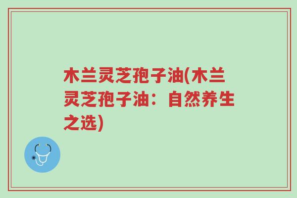 木兰灵芝孢子油(木兰灵芝孢子油:自然养生之选)-第1张图片-超越 木兰灵芝孢子油(木兰灵芝孢子油:自然养生之选)-第1张图片-超越