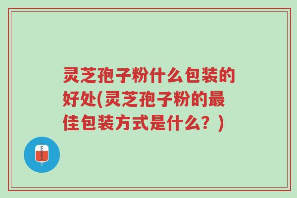 灵芝孢子粉什么包装的好处(灵芝孢子粉的最佳包装方式是什么？)-第1张图片-超越