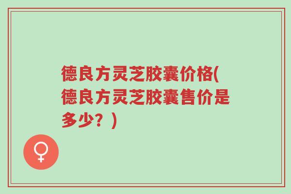 德良方灵芝胶囊价格(德良方灵芝胶囊售价是多少?)-第1张图片-超越 德良方灵芝胶囊价格(德良方灵芝胶囊售价是多少?)-第1张图片-超越