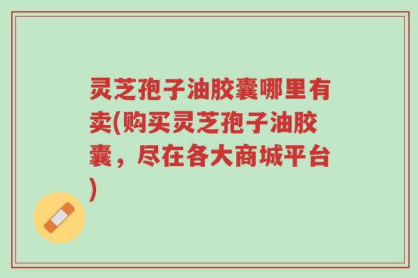 灵芝孢子油胶囊哪里有卖(购买灵芝孢子油胶囊，尽在各大商城平台)-第1张图片-超越