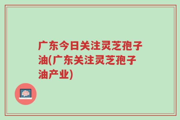 广东今日关注灵芝孢子油(广东关注灵芝孢子油产业)-第1张图片-超越 广东今日关注灵芝孢子油(广东关注灵芝孢子油产业)-第1张图片-超越
