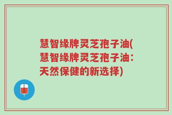 慧智缘牌灵芝孢子油(慧智缘牌灵芝孢子油:天然保健的新选择)-第1张图片-超越 慧智缘牌灵芝孢子油(慧智缘牌灵芝孢子油:天然保健的新选择)-第1张图片-超越