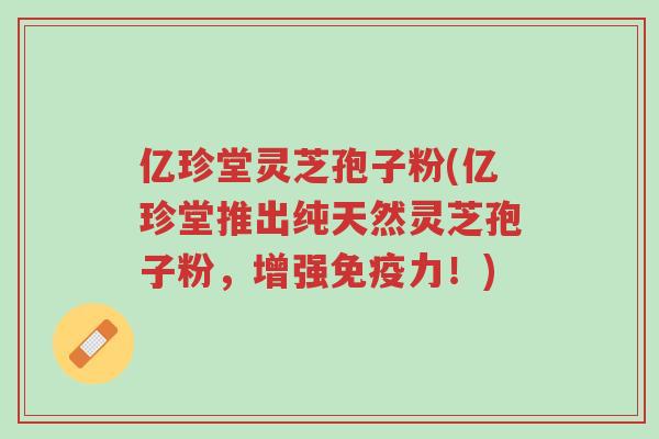 亿珍堂灵芝孢子粉(亿珍堂推出纯天然灵芝孢子粉,增强免疫力!)-第1张图片-超越 亿珍堂灵芝孢子粉(亿珍堂推出纯天然灵芝孢子粉,增强免疫力!)-第1张图片-超越