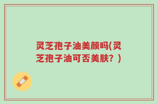 灵芝孢子油美颜吗(灵芝孢子油可否美肤？)-第1张图片-超越