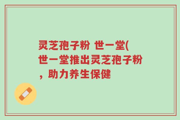 灵芝孢子粉 世一堂(世一堂推出灵芝孢子粉,助力养生保健-第1张图片-超越 灵芝孢子粉 世一堂(世一堂推出灵芝孢子粉,助力养生保健-第1张图片-超越