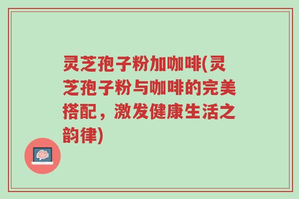 灵芝孢子粉加咖啡(灵芝孢子粉与咖啡的完美搭配,激发健康生活之韵律)-第1张图片-超越 灵芝孢子粉加咖啡(灵芝孢子粉与咖啡的完美搭配,激发健康生活之韵律)-第1张图片-超越