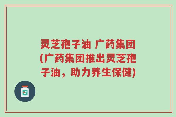 灵芝孢子油 广药集团(广药集团推出灵芝孢子油,助力养生保健)-第1张图片-超越 灵芝孢子油 广药集团(广药集团推出灵芝孢子油,助力养生保健)-第1张图片-超越