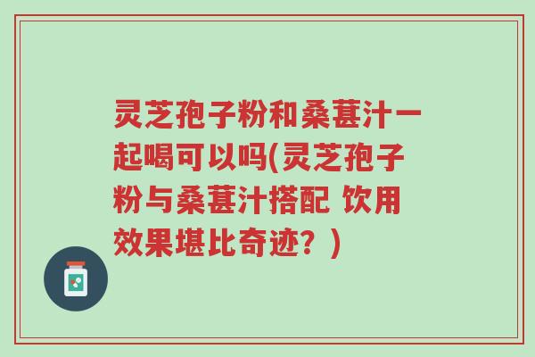 灵芝孢子粉和桑葚汁一起喝可以吗(灵芝孢子粉与桑葚汁搭配 饮用效果堪比奇迹？)-第1张图片-超越