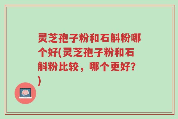 灵芝孢子粉和石斛粉哪个好(灵芝孢子粉和石斛粉比较，哪个更好？)-第1张图片-超越