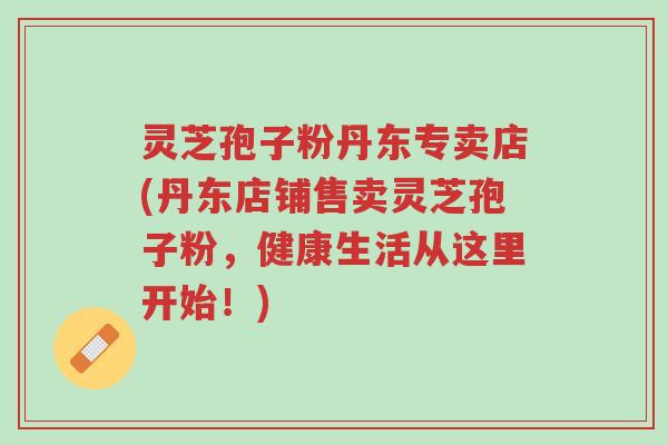 灵芝孢子粉丹东专卖店(丹东店铺售卖灵芝孢子粉,健康生活从这里开始!)-第1张图片-超越 灵芝孢子粉丹东专卖店(丹东店铺售卖灵芝孢子粉,健康生活从这里开始!)-第1张图片-超越