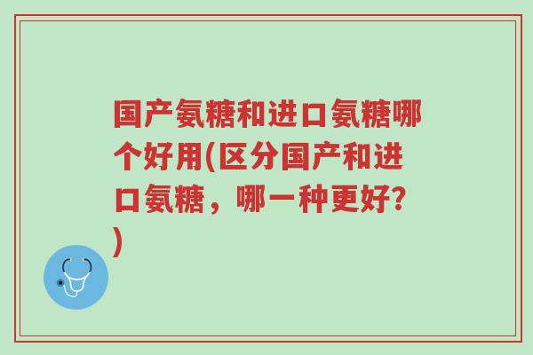 国产氨糖和进口氨糖哪个好用(区分国产和进口氨糖,哪一种更好?)-第1张图片-超越 国产氨糖和进口氨糖哪个好用(区分国产和进口氨糖,哪一种更好?)-第1张图片-超越