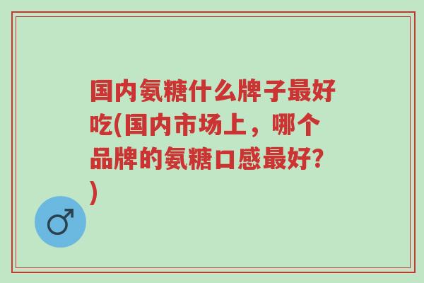 国内氨糖什么牌子最好吃(国内市场上,哪个品牌的氨糖口感最好?)-第1张图片-超越 国内氨糖什么牌子最好吃(国内市场上,哪个品牌的氨糖口感最好?)-第1张图片-超越