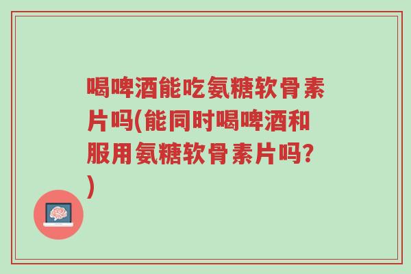 喝啤酒能吃氨糖软骨素片吗(能同时喝啤酒和服用氨糖软骨素片吗?)-第1张图片-超越 喝啤酒能吃氨糖软骨素片吗(能同时喝啤酒和服用氨糖软骨素片吗?)-第1张图片-超越