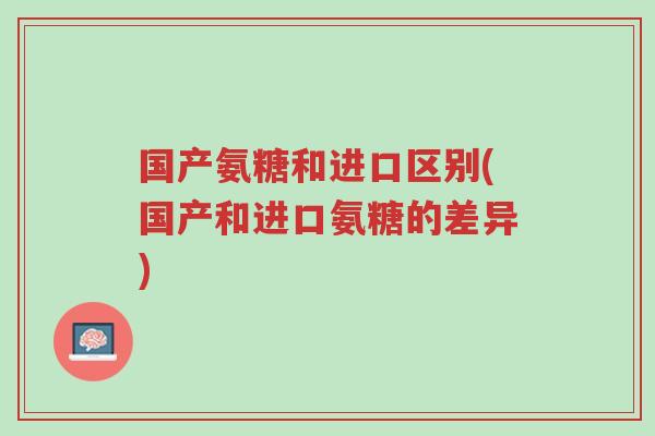 国产氨糖和进口区别(国产和进口氨糖的差异)-第1张图片-超越 国产氨糖和进口区别(国产和进口氨糖的差异)-第1张图片-超越