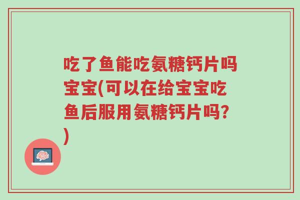 吃了鱼能吃氨糖钙片吗宝宝(可以在给宝宝吃鱼后服用氨糖钙片吗?)-第1张图片-超越 吃了鱼能吃氨糖钙片吗宝宝(可以在给宝宝吃鱼后服用氨糖钙片吗?)-第1张图片-超越