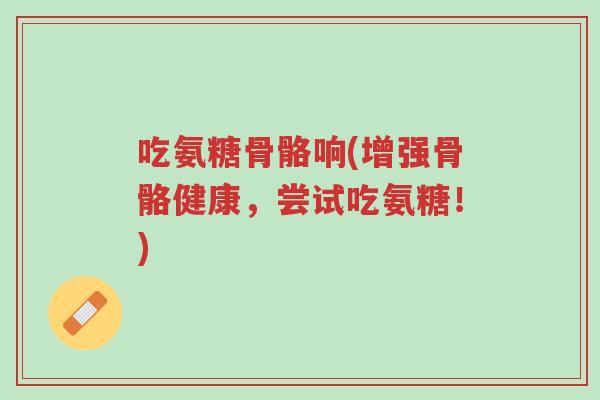 吃氨糖骨骼响(增强骨骼健康,尝试吃氨糖!)-第1张图片-超越 吃氨糖骨骼响(增强骨骼健康,尝试吃氨糖!)-第1张图片-超越