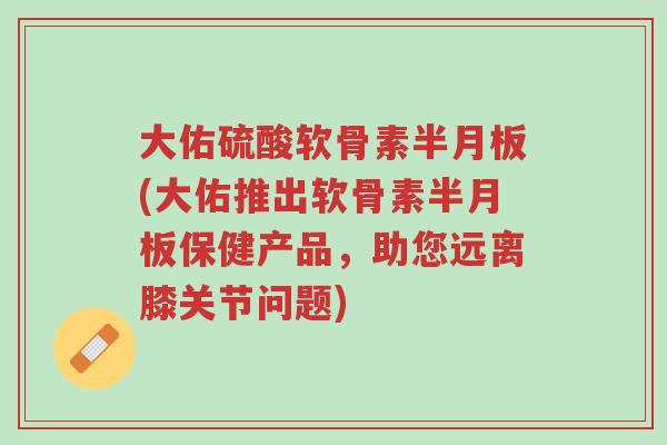大佑硫酸软骨素半月板(大佑推出软骨素半月板保健产品,助您远离膝关节问题)-第1张图片-超越 大佑硫酸软骨素半月板(大佑推出软骨素半月板保健产品,助您远离膝关节问题)-第1张图片-超越