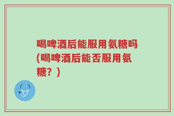 喝啤酒后能服用氨糖吗(喝啤酒后能否服用氨糖?)-第1张图片-超越 喝啤酒后能服用氨糖吗(喝啤酒后能否服用氨糖?)-第1张图片-超越