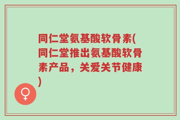 同仁堂氨基酸软骨素(同仁堂推出氨基酸软骨素产品,关爱关节健康)-第1张图片-超越 同仁堂氨基酸软骨素(同仁堂推出氨基酸软骨素产品,关爱关节健康)-第1张图片-超越
