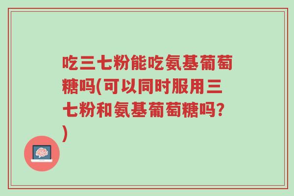 吃三七粉能吃氨基葡萄糖吗(可以同时服用三七粉和氨基葡萄糖吗?)-第1张图片-超越 吃三七粉能吃氨基葡萄糖吗(可以同时服用三七粉和氨基葡萄糖吗?)-第1张图片-超越