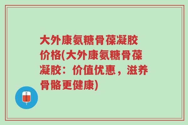 大外康氨糖骨葆凝胶 价格(大外康氨糖骨葆凝胶:价值优惠,滋养骨骼更健康)-第1张图片-超越 大外康氨糖骨葆凝胶 价格(大外康氨糖骨葆凝胶:价值优惠,滋养骨骼更健康)-第1张图片-超越