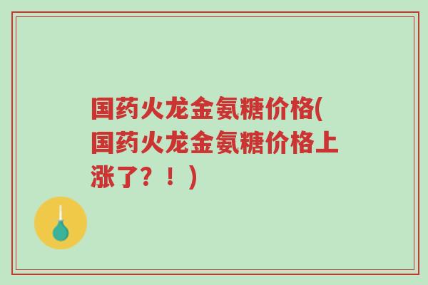 国药火龙金氨糖价格(国药火龙金氨糖价格上涨了?!)-第1张图片-超越 国药火龙金氨糖价格(国药火龙金氨糖价格上涨了?!)-第1张图片-超越