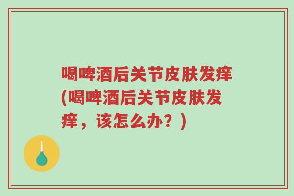喝啤酒后关节皮肤发痒(喝啤酒后关节皮肤发痒，该怎么办？)-第1张图片-超越