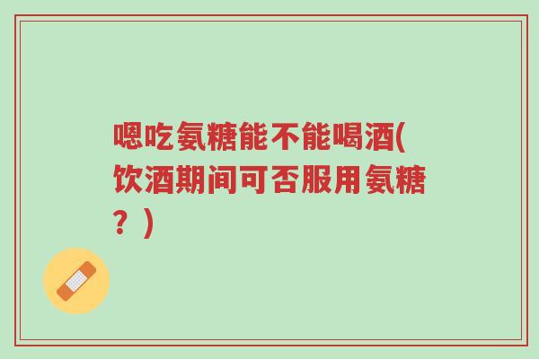 嗯吃氨糖能不能喝酒(饮酒期间可否服用氨糖?)-第1张图片-超越 嗯吃氨糖能不能喝酒(饮酒期间可否服用氨糖?)-第1张图片-超越