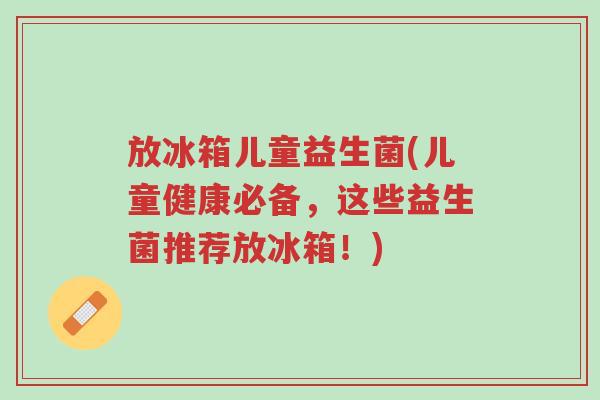 放冰箱儿童益生菌(儿童健康必备,这些益生菌推荐放冰箱!)-第1张图片-超越 放冰箱儿童益生菌(儿童健康必备,这些益生菌推荐放冰箱!)-第1张图片-超越