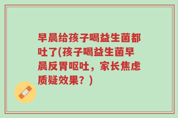 早晨给孩子喝益生菌都吐了(孩子喝益生菌早晨反胃呕吐,家长焦虑质疑效果?)-第1张图片-超越 早晨给孩子喝益生菌都吐了(孩子喝益生菌早晨反胃呕吐,家长焦虑质疑效果?)-第1张图片-超越