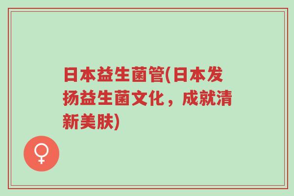 日本益生菌管(日本发扬益生菌文化,成就清新美肤)-第1张图片-超越 日本益生菌管(日本发扬益生菌文化,成就清新美肤)-第1张图片-超越