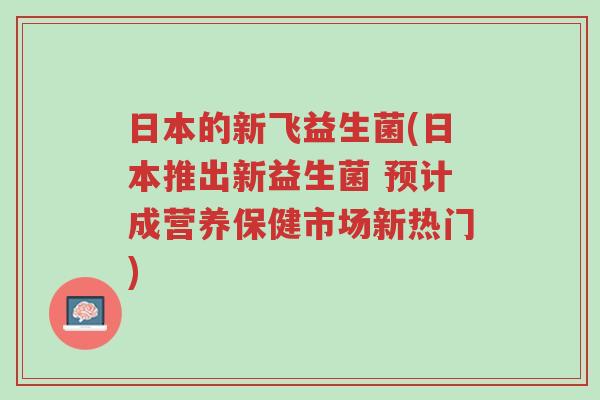 日本的新飞益生菌(日本推出新益生菌 预计成营养保健市场新热门)-第1张图片-超越