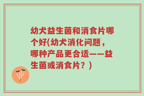 幼犬益生菌和消食片哪个好(幼犬消化问题,哪种产品更合适——益生菌或消食片?)-第1张图片-超越 幼犬益生菌和消食片哪个好(幼犬消化问题,哪种产品更合适——益生菌或消食片?)-第1张图片-超越