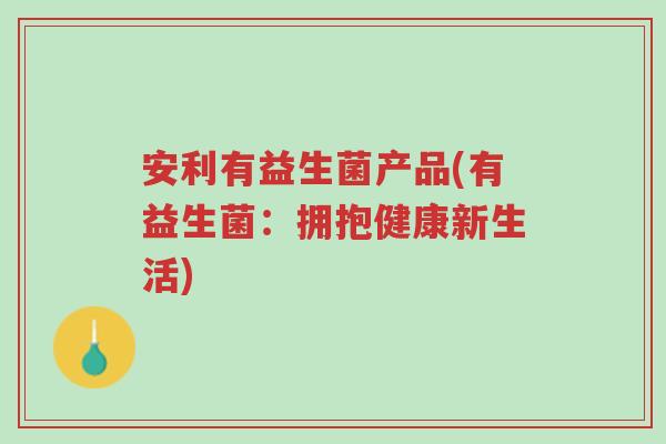 安利有益生菌产品(有益生菌:拥抱健康新生活)-第1张图片-超越 安利有益生菌产品(有益生菌:拥抱健康新生活)-第1张图片-超越