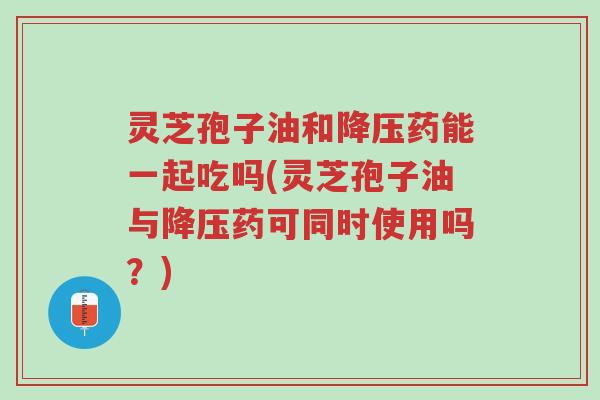 灵芝孢子油和降压药能一起吃吗(灵芝孢子油与降压药可同时使用吗?)-第1张图片-超越 灵芝孢子油和降压药能一起吃吗(灵芝孢子油与降压药可同时使用吗?)-第1张图片-超越