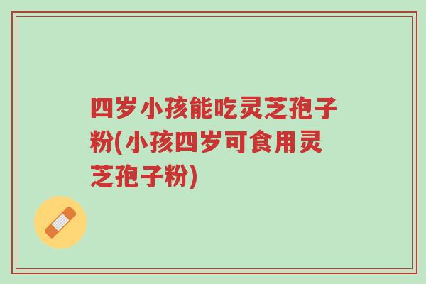 四岁小孩能吃灵芝孢子粉(小孩四岁可食用灵芝孢子粉)-第1张图片-超越 四岁小孩能吃灵芝孢子粉(小孩四岁可食用灵芝孢子粉)-第1张图片-超越